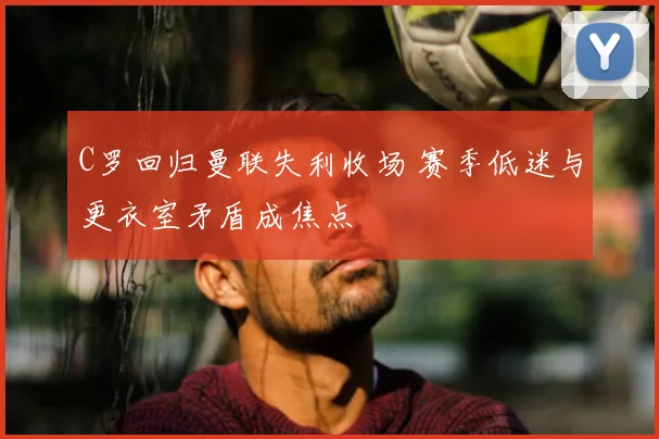C罗回归曼联失利收场 赛季低迷与更衣室矛盾成焦点
