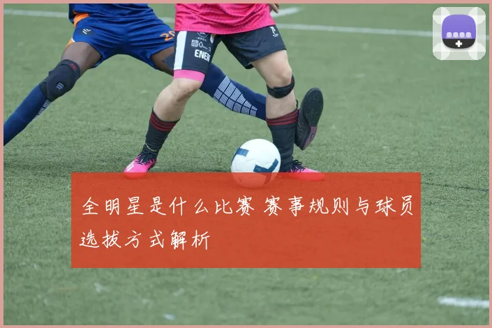 全明星是什么比赛 赛事规则与球员选拔方式解析