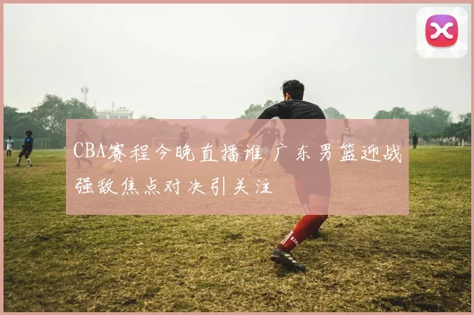 CBA赛程今晚直播谁 广东男篮迎战强敌焦点对决引关注