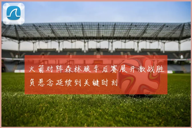 火箭对阵森林狼季后赛展开激战胜负悬念延续到关键时刻