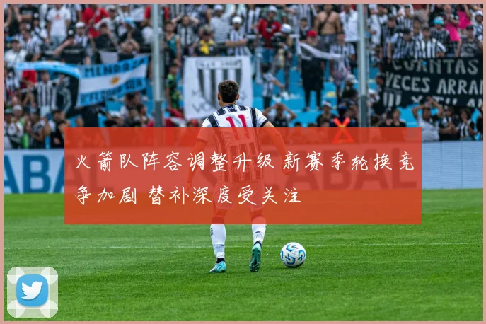 火箭队阵容调整升级 新赛季轮换竞争加剧 替补深度受关注