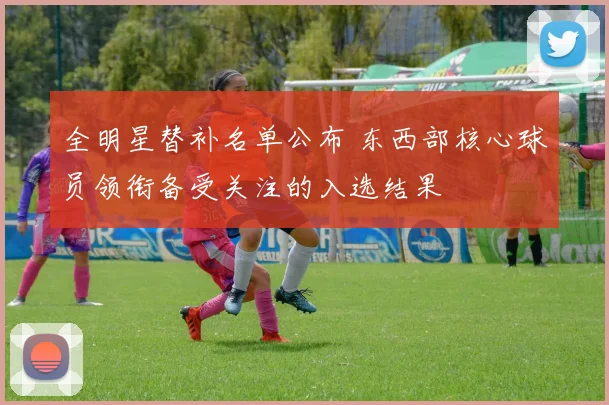 全明星替补名单公布 东西部核心球员领衔备受关注的入选结果