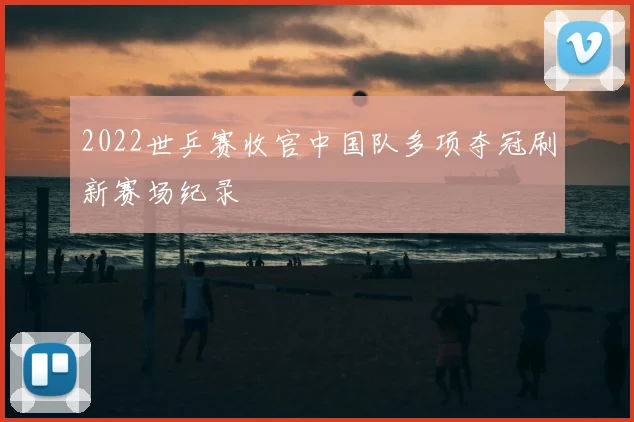 2022世乒赛收官中国队多项夺冠刷新赛场纪录