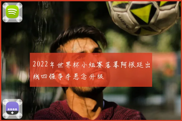 2022年世界杯小组赛落幕阿根廷出线四强争夺悬念升级