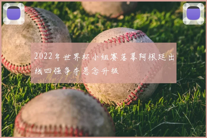 2022年世界杯小组赛落幕阿根廷出线四强争夺悬念升级