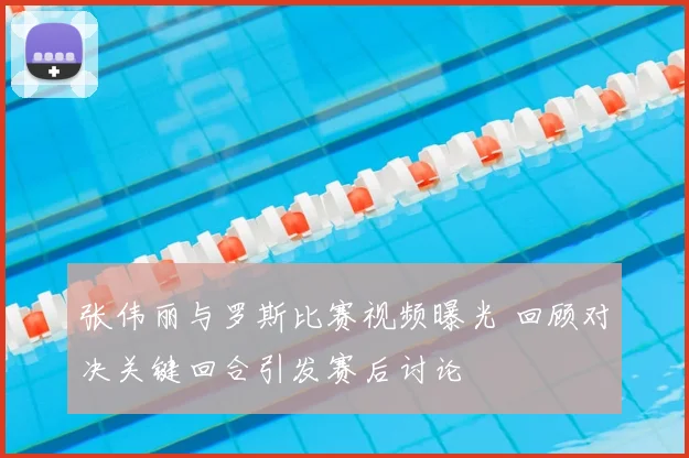张伟丽与罗斯比赛视频曝光 回顾对决关键回合引发赛后讨论