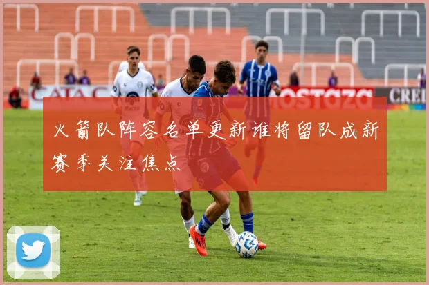 火箭队阵容名单更新谁将留队成新赛季关注焦点