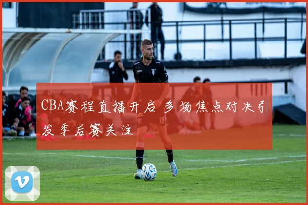 CBA赛程直播开启 多场焦点对决引发季后赛关注