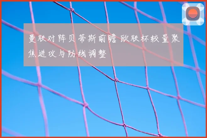 曼联对阵贝蒂斯前瞻 欧联杯较量聚焦进攻与防线调整