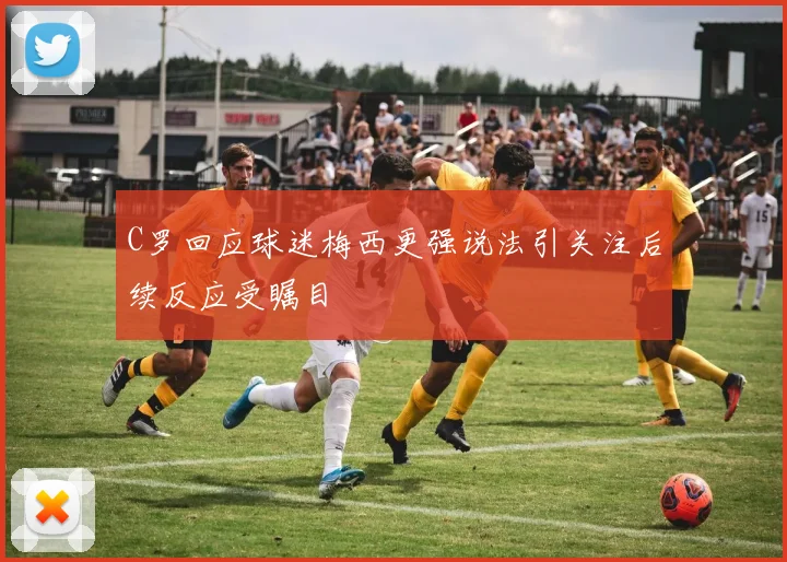 C罗回应球迷梅西更强说法引关注后续反应受瞩目