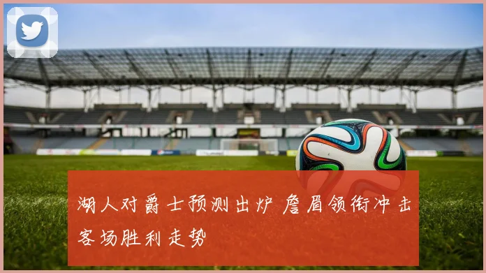 湖人对爵士预测出炉 詹眉领衔冲击客场胜利走势