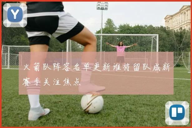 火箭队阵容名单更新谁将留队成新赛季关注焦点