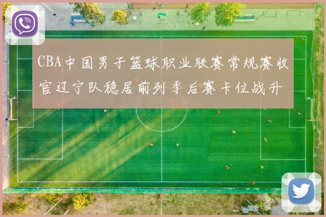 CBA中国男子篮球职业联赛常规赛收官辽宁队稳居前列季后赛卡位战升温