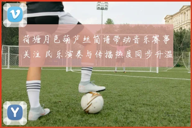 荷塘月色葫芦丝简谱带动音乐赛事关注 民乐演奏与传播热度同步升温