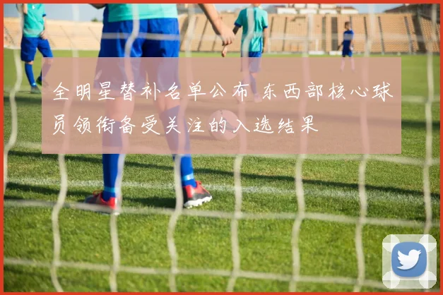 全明星替补名单公布 东西部核心球员领衔备受关注的入选结果