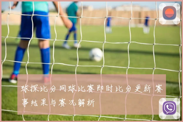 球探比分网球比赛即时比分更新 赛事结果与赛况解析