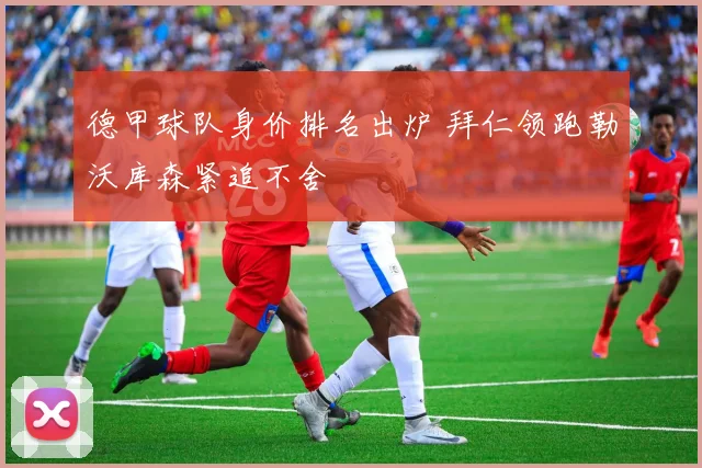 德甲球队身价排名出炉 拜仁领跑勒沃库森紧追不舍