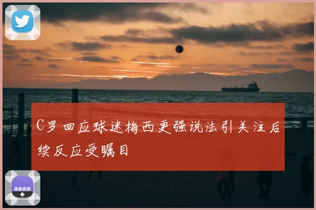 C罗回应球迷梅西更强说法引关注后续反应受瞩目