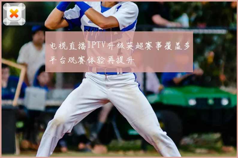 电视直播IPTV升级英超赛事覆盖多平台观赛体验再提升
