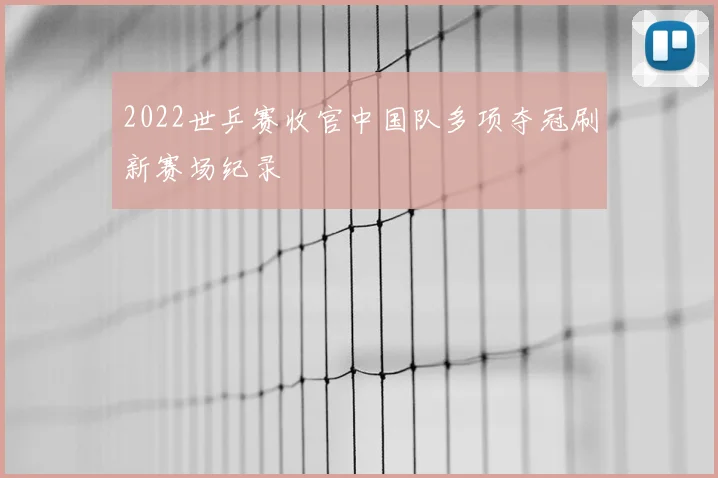 2022世乒赛收官中国队多项夺冠刷新赛场纪录