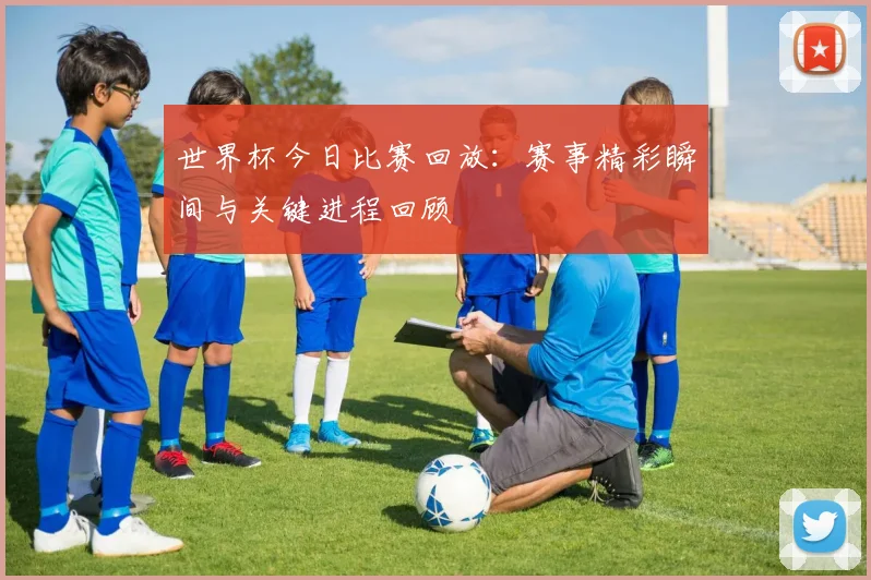 世界杯今日比赛回放：赛事精彩瞬间与关键进程回顾