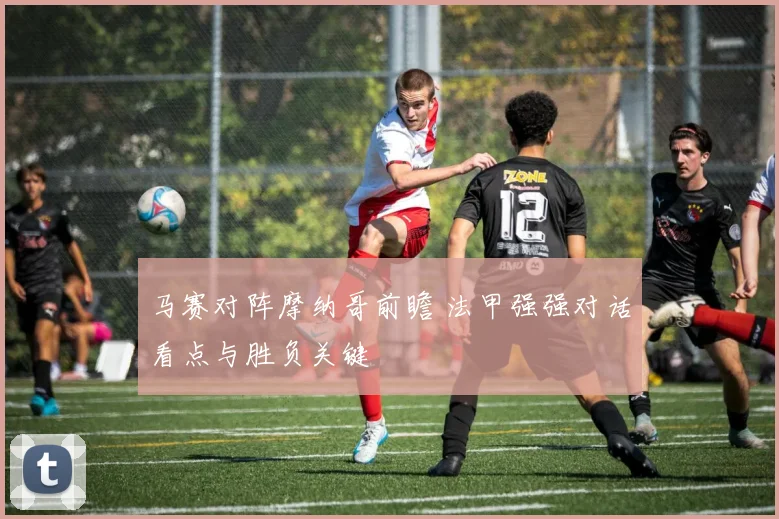马赛对阵摩纳哥前瞻 法甲强强对话看点与胜负关键